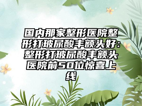 国内那家整形医院整形打玻尿酸丰额头好：整形打玻尿酸丰额头医院前50位惊喜上线