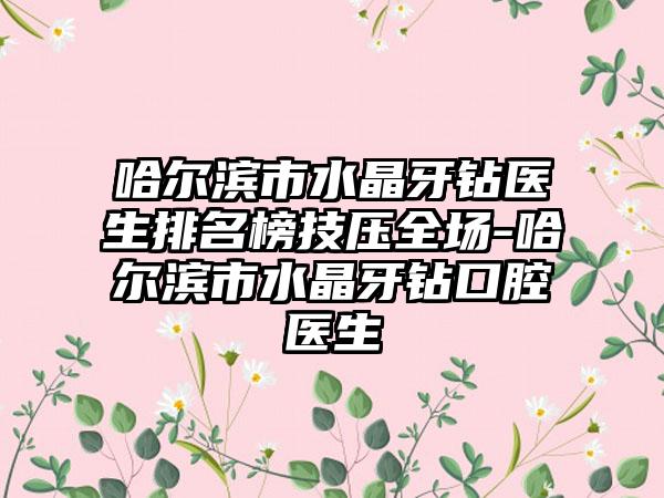 哈尔滨市水晶牙钻医生排名榜技压全场-哈尔滨市水晶牙钻口腔医生