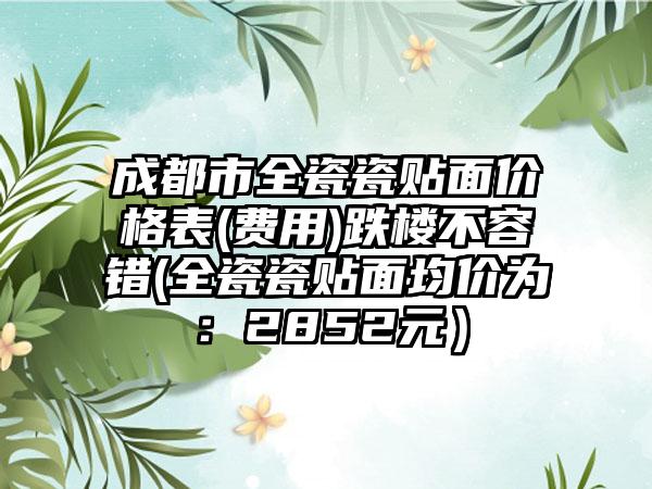 成都市全瓷瓷贴面价格表(费用)跌楼不容错(全瓷瓷贴面均价为：2852元）