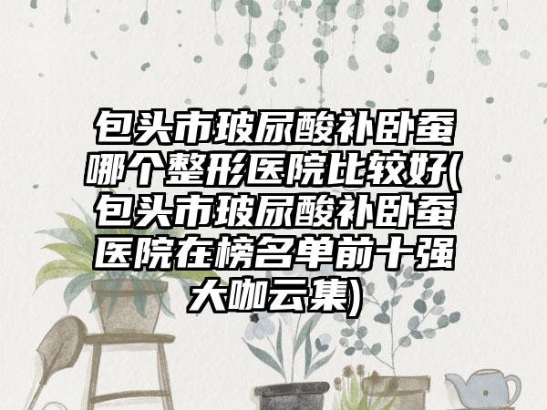 包头市玻尿酸补卧蚕哪个整形医院比较好(包头市玻尿酸补卧蚕医院在榜名单前十强大咖云集)
