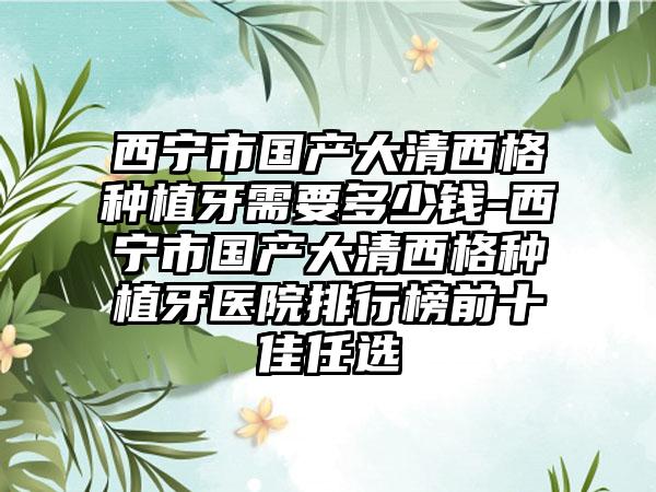 西宁市国产大清西格种植牙需要多少钱-西宁市国产大清西格种植牙医院排行榜前十佳任选