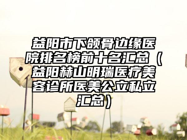 益阳市下颌骨边缘医院排名榜前十名汇总（益阳赫山明瑞医疗美容诊所医美公立私立汇总）