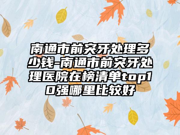 南通市前突牙处理多少钱-南通市前突牙处理医院在榜清单top10强哪里比较好