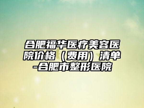 合肥福华医疗美容医院价格（费用）清单-合肥市整形医院