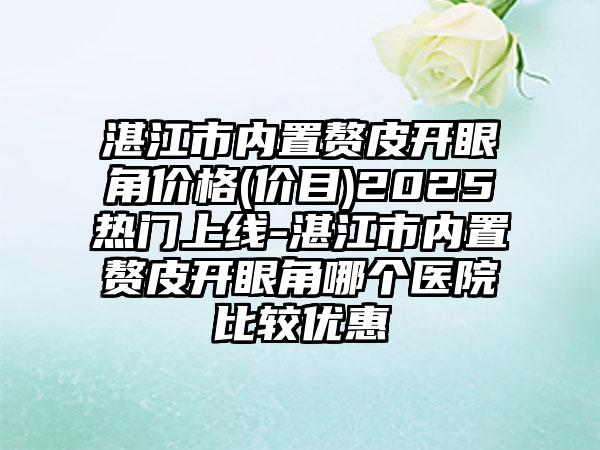 湛江市内置赘皮开眼角价格(价目)2025热门上线-湛江市内置赘皮开眼角哪个医院比较优惠