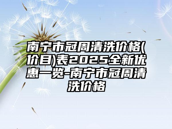 南宁市冠周清洗价格(价目)表2025全新优惠一览-南宁市冠周清洗价格
