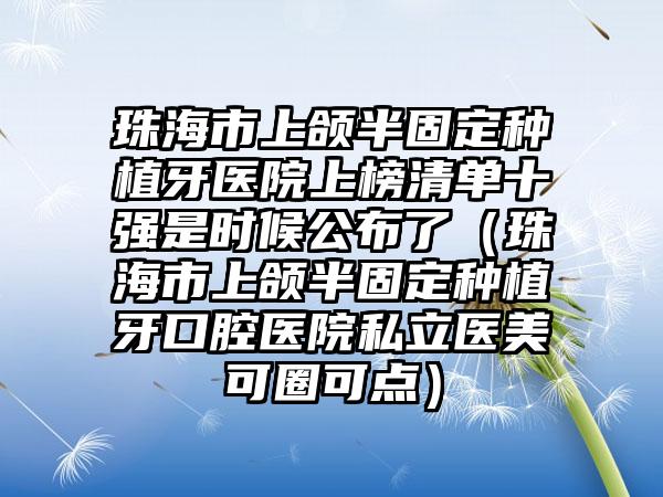 珠海市上颌半固定种植牙医院上榜清单十强是时候公布了（珠海市上颌半固定种植牙口腔医院私立医美可圈可点）