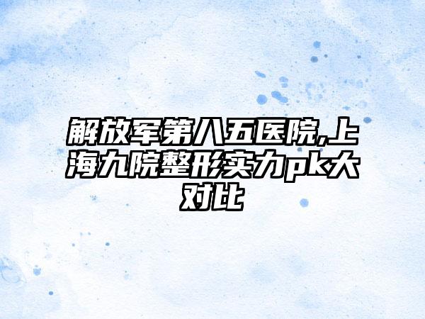 解放军第八五医院,上海九院整形实力pk大对比