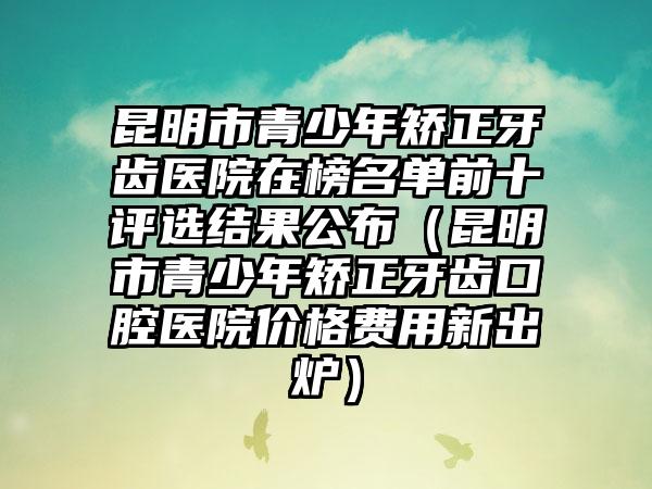 昆明市青少年矫正牙齿医院在榜名单前十评选结果公布（昆明市青少年矫正牙齿口腔医院价格费用新出炉）