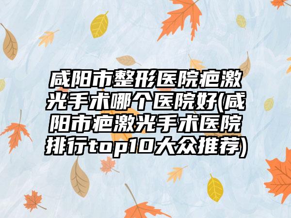咸阳市整形医院疤激光手术哪个医院好(咸阳市疤激光手术医院排行top10大众推荐)