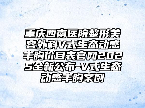 重庆西南医院整形美容外科V式生态动感丰胸价目表官网2025全新公布-V式生态动感丰胸案例