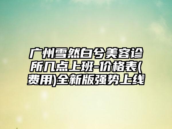 广州雪然白兮美容诊所几点上班-价格表(费用)全新版强势上线