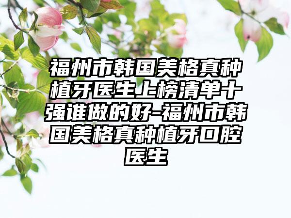 福州市韩国美格真种植牙医生上榜清单十强谁做的好-福州市韩国美格真种植牙口腔医生