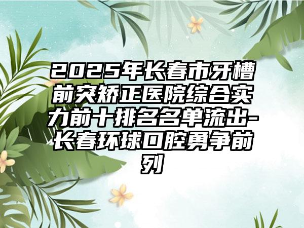 2025年长春市牙槽前突矫正医院综合实力前十排名名单流出-长春环球口腔勇争前列