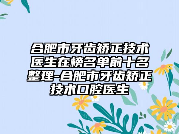 合肥市牙齿矫正技术医生在榜名单前十名整理-合肥市牙齿矫正技术口腔医生