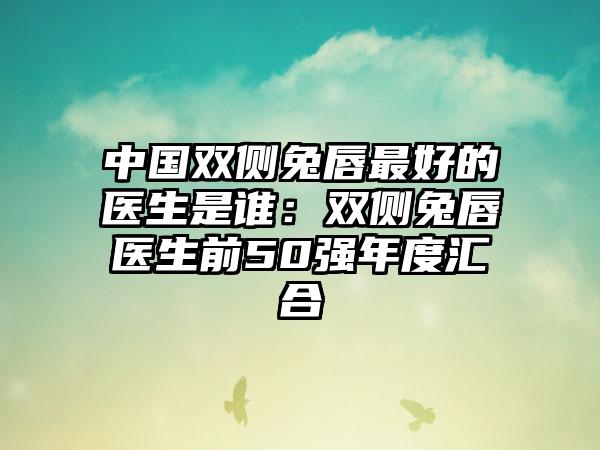 中国双侧兔唇最好的医生是谁：双侧兔唇医生前50强年度汇合