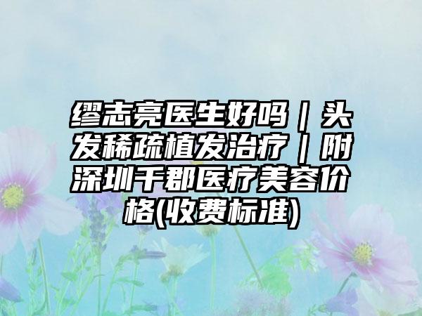 缪志亮医生好吗｜头发稀疏植发治疗｜附深圳千郡医疗美容价格(收费标准)