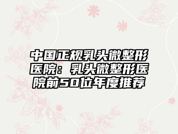 中国正规乳头微整形医院：乳头微整形医院前50位年度推荐