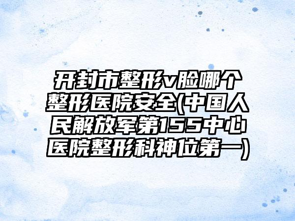开封市整形v脸哪个整形医院安全(中国人民解放军第155中心医院整形科神位第一)
