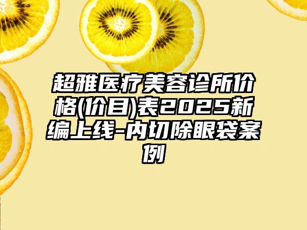 超雅医疗美容诊所价格(价目)表2025新编上线-内切除眼袋案例