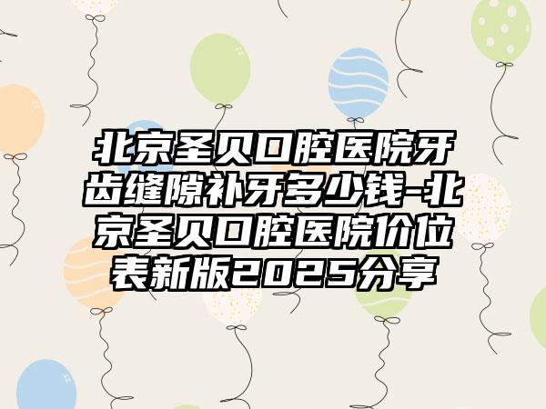 北京圣贝口腔医院牙齿缝隙补牙多少钱-北京圣贝口腔医院价位表新版2025分享