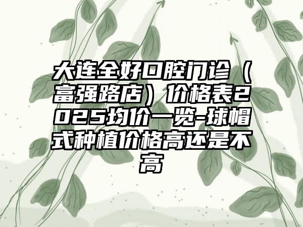 大连全好口腔门诊（富强路店）价格表2025均价一览-球帽式种植价格高还是不高