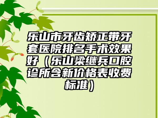 乐山市牙齿矫正带牙套医院排名手术效果好（乐山梁继兵口腔诊所含新价格表收费标准）
