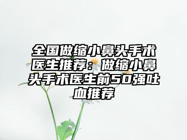 全国做缩小鼻头手术医生推荐：做缩小鼻头手术医生前50强吐血推荐