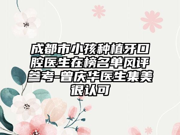 成都市小孩种植牙口腔医生在榜名单风评参考-曾庆华医生集美很认可