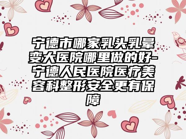 宁德市哪家乳头乳晕变大医院哪里做的好-宁德人民医院医疗美容科整形安全更有保障