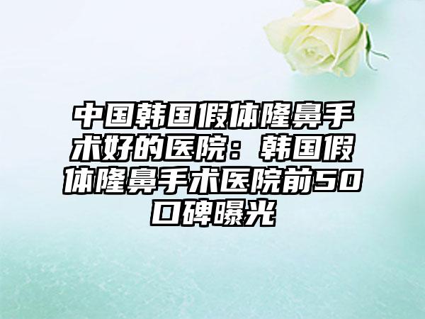 中国韩国假体隆鼻手术好的医院：韩国假体隆鼻手术医院前50口碑曝光