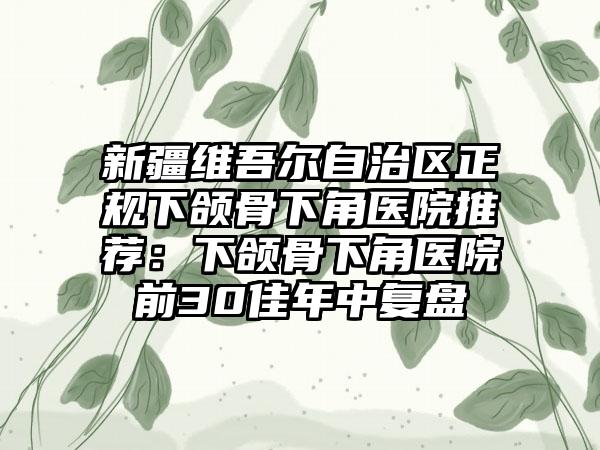 新疆维吾尔自治区正规下颌骨下角医院推荐：下颌骨下角医院前30佳年中复盘