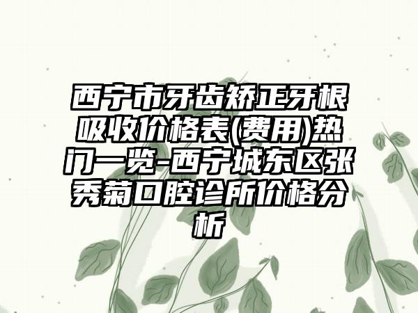 西宁市牙齿矫正牙根吸收价格表(费用)热门一览-西宁城东区张秀菊口腔诊所价格分析