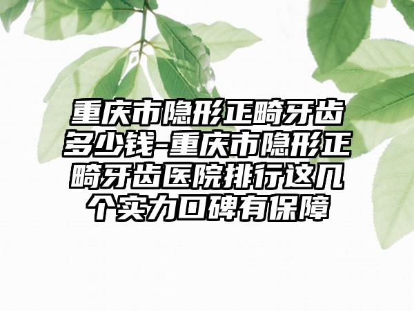重庆市隐形正畸牙齿多少钱-重庆市隐形正畸牙齿医院排行这几个实力口碑有保障