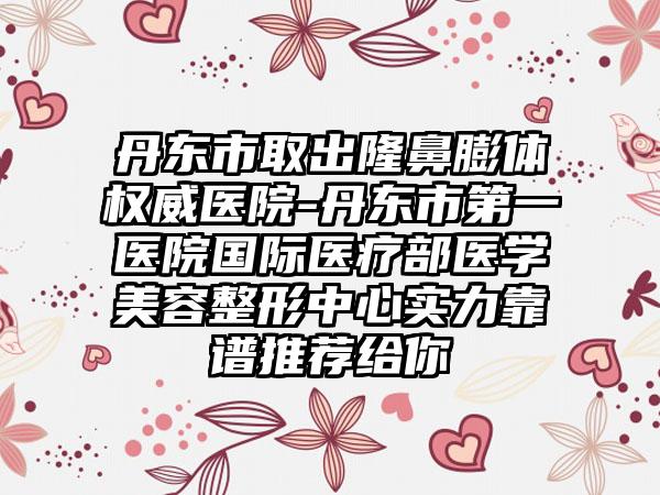 丹东市取出隆鼻膨体权威医院-丹东市第一医院国际医疗部医学美容整形中心实力靠谱推荐给你