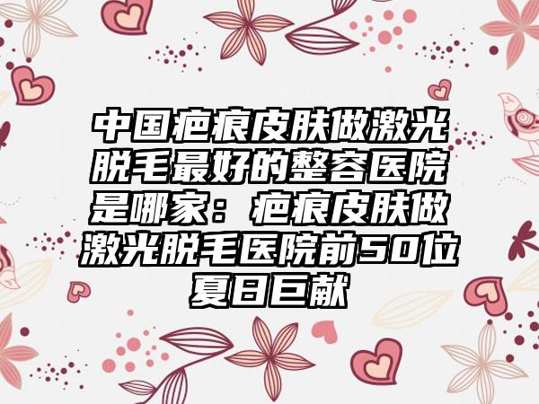 中国疤痕皮肤做激光脱毛最好的整容医院是哪家：疤痕皮肤做激光脱毛医院前50位夏日巨献