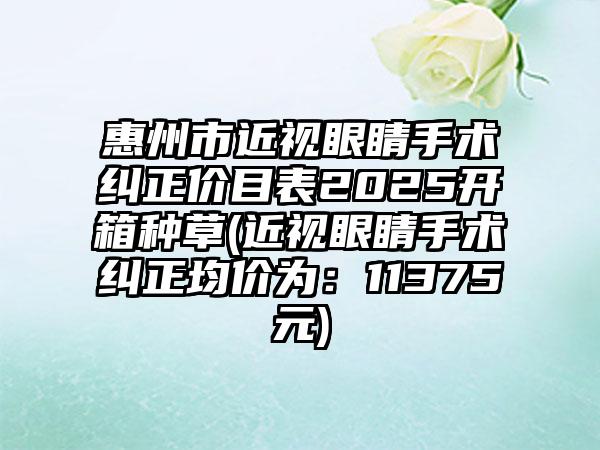 惠州市近视眼睛手术纠正价目表2025开箱种草(近视眼睛手术纠正均价为：11375元)