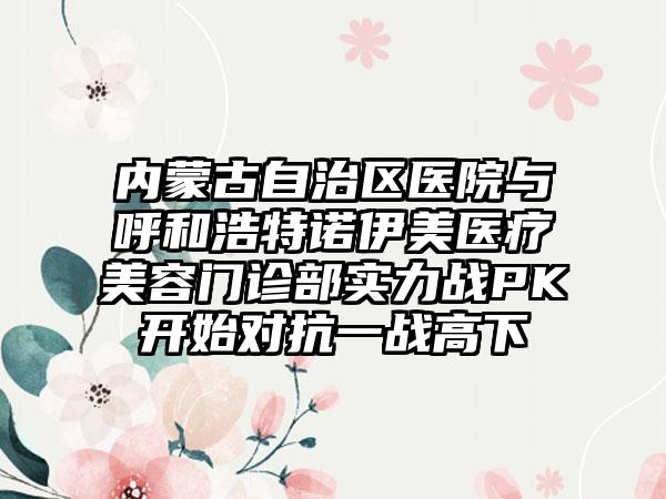 内蒙古自治区医院与呼和浩特诺伊美医疗美容门诊部实力战PK开始对抗一战高下