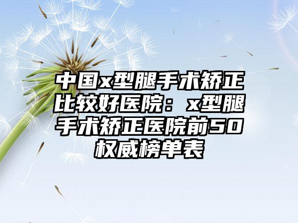 中国x型腿手术矫正比较好医院：x型腿手术矫正医院前50权威榜单表