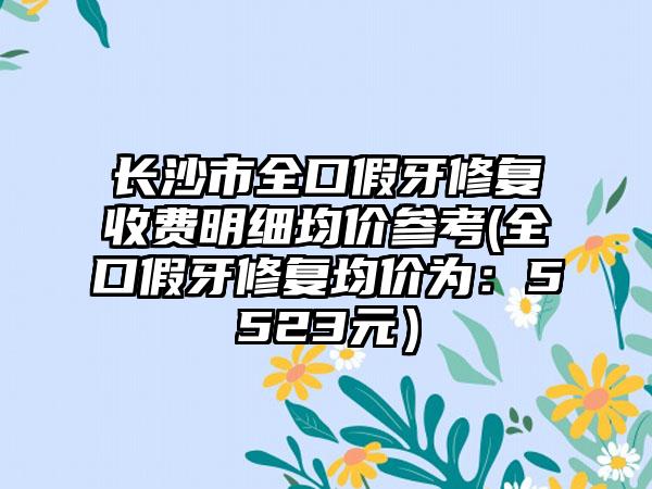 长沙市全口假牙修复收费明细均价参考(全口假牙修复均价为：5523元）