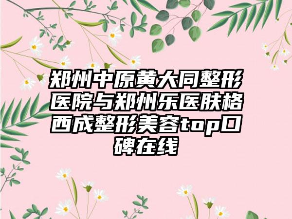 郑州中原黄大同整形医院与郑州乐医肤格西成整形美容top口碑在线