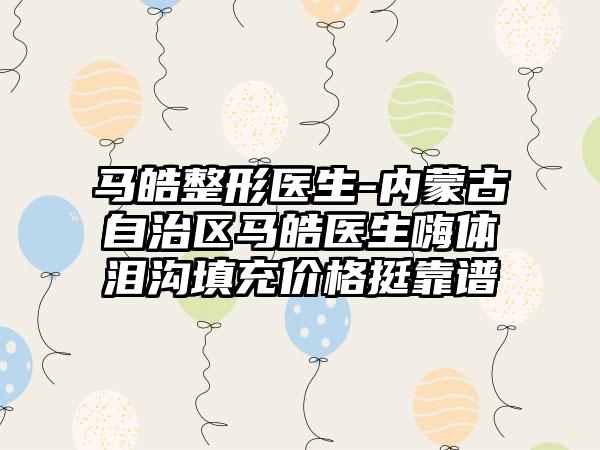 马皓整形医生-内蒙古自治区马皓医生嗨体泪沟填充价格挺靠谱