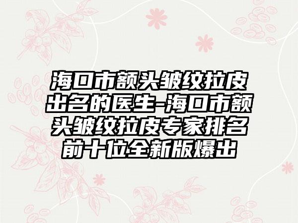 海口市额头皱纹拉皮出名的医生-海口市额头皱纹拉皮专家排名前十位全新版爆出