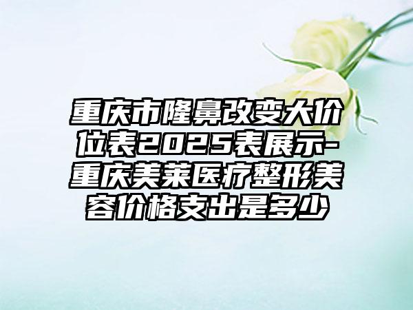 重庆市隆鼻改变大价位表2025表展示-重庆美莱医疗整形美容价格支出是多少
