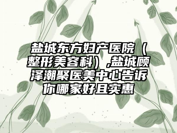 盐城东方妇产医院（整形美容科）,盐城顾泽潮聚医美中心告诉你哪家好且实惠
