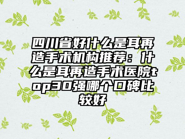 四川省好什么是耳再造手术机构推荐：什么是耳再造手术医院top30强哪个口碑比较好