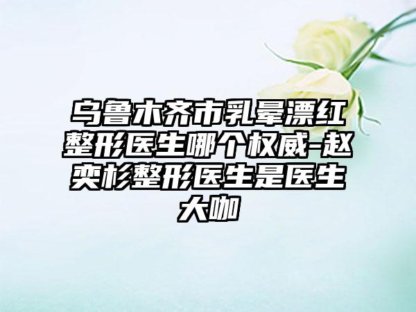 乌鲁木齐市乳晕漂红整形医生哪个权威-赵奕杉整形医生是医生大咖
