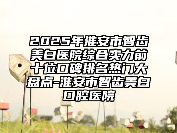 2025年淮安市智齿美白医院综合实力前十位口碑排名热门大盘点-淮安市智齿美白口腔医院