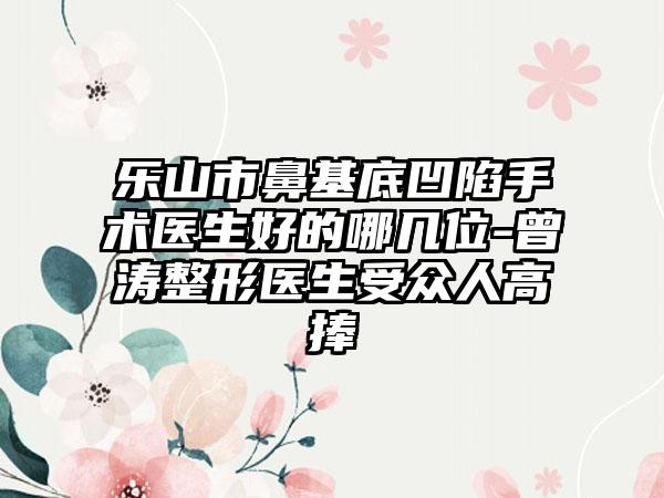 乐山市鼻基底凹陷手术医生好的哪几位-曾涛整形医生受众人高捧