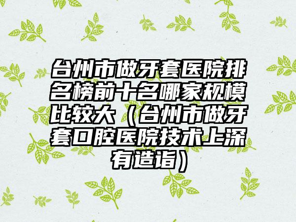 台州市做牙套医院排名榜前十名哪家规模比较大（台州市做牙套口腔医院技术上深有造诣）